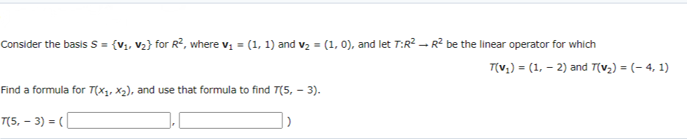 Consider the basis S = {V1, V2} for R?, where v; = (1, 1) and v2 = (1, 0), and let T:R? - R2 be the linear operator for which
T(v;) = (1, – 2) and T(v2) = (- 4, 1)
Find a formula for T(x1, X2), and use that formula to find T(5, - 3).
T(5, – 3) = (
