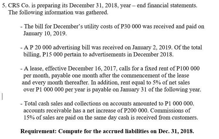 5. CRS Co. is preparing its December 31, 2018, year – end financial statements.
The following information was gathered.
- The bill for December's utility costs of P30 000 was received and paid on
January 10, 2019.
- AP 20 000 advertising bill was received on January 2, 2019. Of the total
billing, P15 000 pertain to advertisements in December 2018.
- A lease, effective December 16, 2017, calls for a fixed rent of P100 000
per month, payable one month after the commencement of the lease
and every month thereafter. In addition, rent equal to 5% of net sales
over P1 000 000 per year is payable on January 31 of the following year.
- Total cash sales and collections on accounts amounted to P1 000 000.
accounts receivable has a net increase of P200 000. Commissions of
15% of sales are paid on the same day cash is received from customers.
Requirement: Compute for the accrued liabilities on Dec. 31, 2018.
