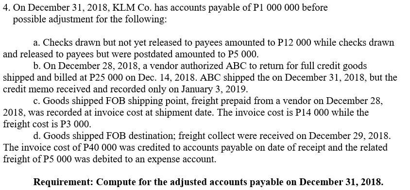 4. On December 31, 2018, KLM Co. has accounts payable of P1 000 000 before
possible adjustment for the following:
a. Checks drawn but not yet released to payees amounted to P12 000 while checks drawn
and released to payees but were postdated amounted to P5 000.
b. On December 28, 2018, a vendor authorized ABC to return for full credit goods
shipped and billed at P25 000 on Dec. 14, 2018. ABC shipped the on December 31, 2018, but the
credit memo received and recorded only on January 3, 2019.
c. Goods shipped FOB shipping point, freight prepaid from a vendor on December 28,
2018, was recorded at invoice cost at shipment date. The invoice cost is P14 000 while the
freight cost is P3 000.
d. Goods shipped FOB destination; freight collect were received on December 29, 2018.
The invoice cost of P40 000 was credited to accounts payable on date of receipt and the related
freight of P5 000 was debited to an expense account.
Requirement: Compute for the adjusted accounts payable on December 31, 2018.
