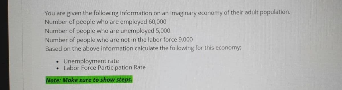 You are given the following information on an imaginary economy of their adult population.
Number of people who are employed 60,000
Number of people who are unemployed 5,000
Number of people who are not in the labor force 9,000
Based on the above information calculate the following for this economy;
Unemployment rate
• Labor Force Participation Rate
Note: Make sure to show steps.
