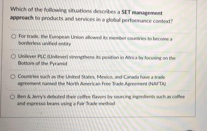 Which of the following situations describes a SET management
approach to products and services in a global performance context?
O For trade, the European Union allowed its member countries to become a
borderless unified entity
O Unilever PLC (Unilever) strengthens its position in Africa by focusing on the
Bottom of the Pyramid
O Countries such as the United States, Mexico, and Canada have a trade
agreement named the North American Free Trade Agreement (NAFTA)
O Ben & Jerry's debuted their coffee flavors by sourcing ingredients such as coffee
and espresso beans using a Fair Trade method
