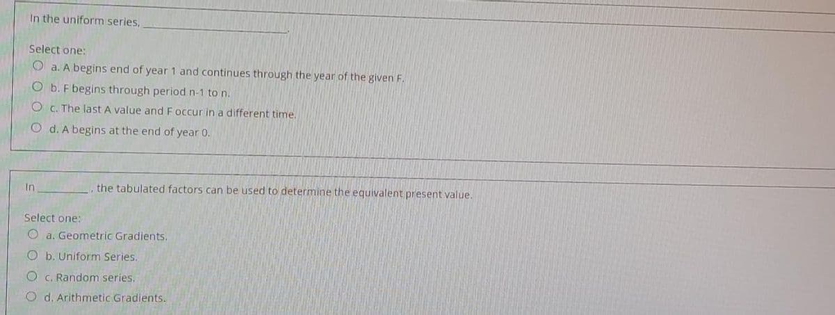 In the uniform series,
Select one:
O a. A begins end of year 1 and continues through the year of the given F.
O b. F begins through period n-1 to n.
O c. The last A value and F occur in a different time.
O d. A begins at the end of year 0.
In
the tabulated factors can be used to determine the equivalent present value.
Select one:
O a. Geometric Gradients.
O b. Uniform Series.
O c. Random series.
O d. Arithmetic Gradients.
