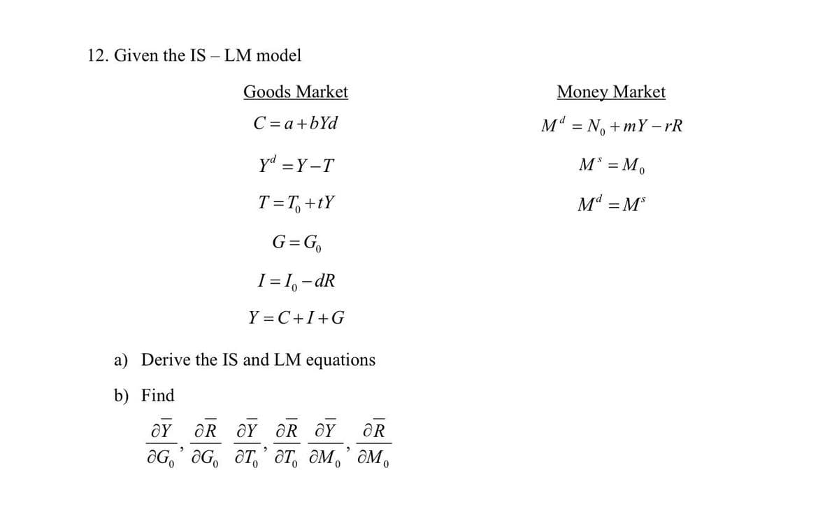 12. Given the IS – LM model
Goods Market
Money Market
C = a+bYd
M = N, + mY - rR
yd =Y-T
M = M.
T=T, +tY
Md = M
G=G,
I = I, - dR
Y = C+I+G
a) Derive the IS and LM equations
b) Find
ÔR ÔY OR ÔY
OR
OG,' OG, ÔT,' ôT, ÔM,’ôM,
