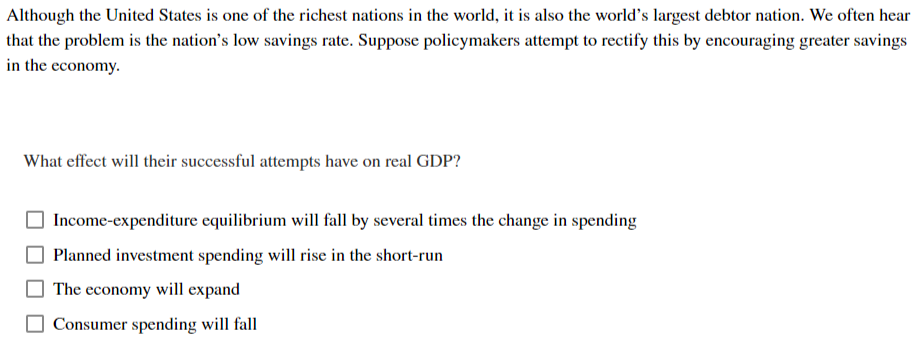 Although the United States is one of the richest nations in the world, it is also the world's largest debtor nation. We often hear
that the problem is the nation's low savings rate. Suppose policymakers attempt to rectify this by encouraging greater savings
in the economy.
What effect will their successful attempts have on real GDP?
Income-expenditure equilibrium will fall by several times the change in spending
Planned investment spending will rise in the short-run
The economy will expand
Consumer spending will fall
