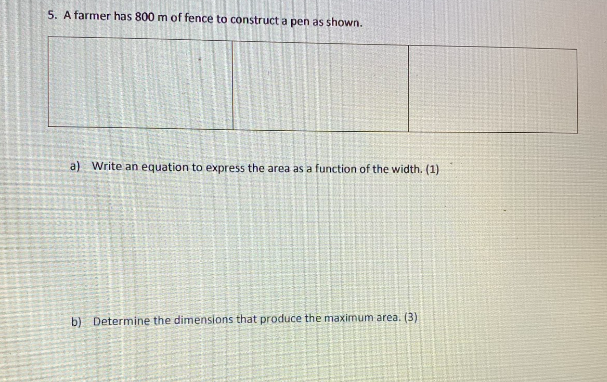 5. A farmer has 800 m of fence to construct a pen as shown.
a) Write an equation to express the area as a function of the width. (1)
b) Determine the dimensions that produce the maximum area. (3)
