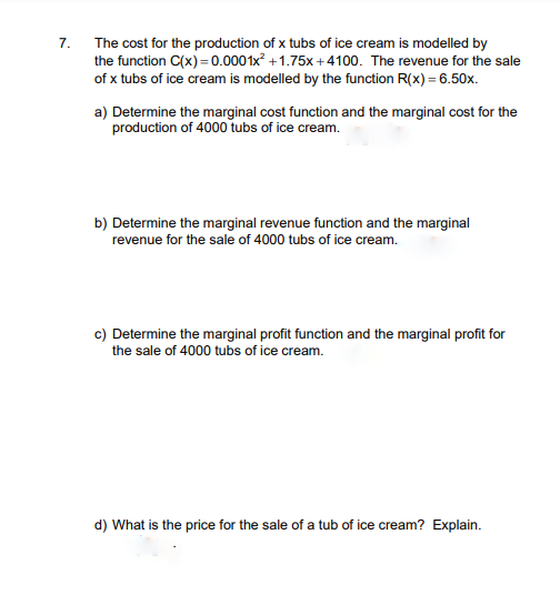 The cost for the production of x tubs of ice cream is modelled by
the function C(x) =0.0001x +1.75x +4100. The revenue for the sale
7.
of x tubs of ice cream is modelled by the function R(x) = 6.50x.
a) Determine the marginal cost function and the marginal cost for the
production of 4000 tubs of ice cream.
b) Determine the marginal revenue function and the marginal
revenue for the sale of 4000 tubs of ice cream.
c) Determine the marginal profit function and the marginal profit for
the sale of 4000 tubs of ice cream.
d) What is the price for the sale of a tub of ice cream? Explain.
