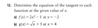 12. Determine the equation of the tangent to each
function at the given value of x.
a) f(x) = 2x2 – 1 at x = -2
b) g(x)= Jx + 5 at x = 4
