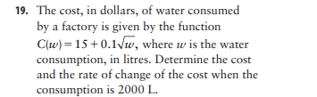 19. The cost, in dollars, of water consumed
by a factory is given by the function
C(w) = 15+0.1/w, where w is the water
consumption, in litres. Determine the cost
and the rate of change of the cost when the
consumption is 2000 L.
