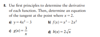 8. Use first principles to determine the derivative
of each function. Then, determine an equation
of the tangent at the point where x = 2.
a) y= 4x2 – 3
b) f(x)=x³ – 2x
3
) g(x)=
d) b(x) = 2/x
||
