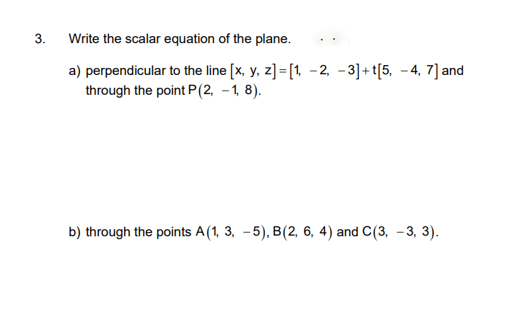 Write the scalar equation of the plane.
a) perpendicular to the line [x, y, z]=[1 -2, -3]+t[5, – 4, 7] and
through the point P(2, -1, 8).
b) through the points A(1, 3, -5), B(2, 6, 4) and C(3, - 3, 3).
3.
