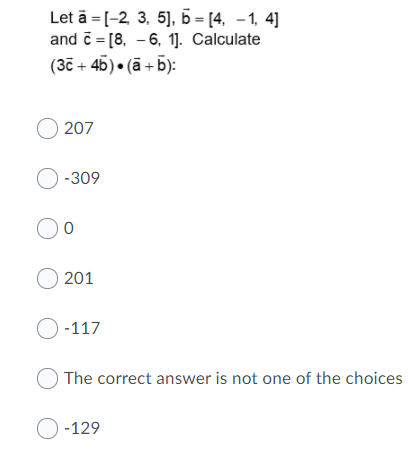 Let ā = [-2, 3, 5], b = [4, –1, 4]
and č = [8, - 6, 1]. Calculate
(37 + 45) • (ā + b):
O 207
О-309
O 201
О -117
The correct answer is not one of the choices
O -129
