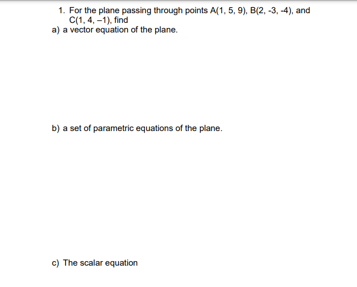 1. For the plane passing through points A(1, 5, 9), B(2, -3, -4), and
C(1, 4, –1), find
a) a vector equation of the plane.
b) a set of parametric equations of the plane.
c) The scalar equation
