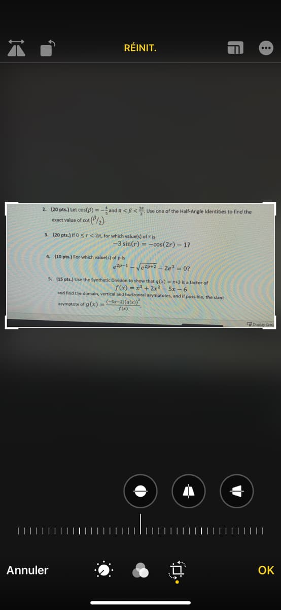 RÉINIT.
2. (20 pts.) Let cos(B) = - and r <ß < Use one of the Half-Angle Identities to find the
exact value of cot (PL).
3. (20 pts.) If 0sr< 2n, for which value(s) of r is
-3 sin(r) = -cos(2r) – 1?
4. (10 pts.) For which value(s) of p is
e2p-1 - Je2p+2 – 2e³ = 0?
5. (15 pts.) Use the Synthetic Division to show that q(x) = x+3 is a factor of
f(x) = x3 + 2x² – 5x – 6
and find the domain, vertical and horizontal asymptotes, and if possible, the slant
asymptote of g(x) =
(-5x-2)(a(x))*
Display Setti
||||
Annuler
OK
