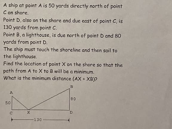 A ship at point A is 50 yards directly north of point
C on shore.
Point D, also on the shore and due east of point C, is
130 yards from point C.
Point B, a lighthouse, is due north of point D and 80
yards from point D.
The ship must touch the shoreline and then sail to
the lighthouse.
Find the location of point X on the shore so that the
path from A to X to B will be a minimum.
What is the minimum distance (AX + XB)?
A
80
50
D
130
C.
