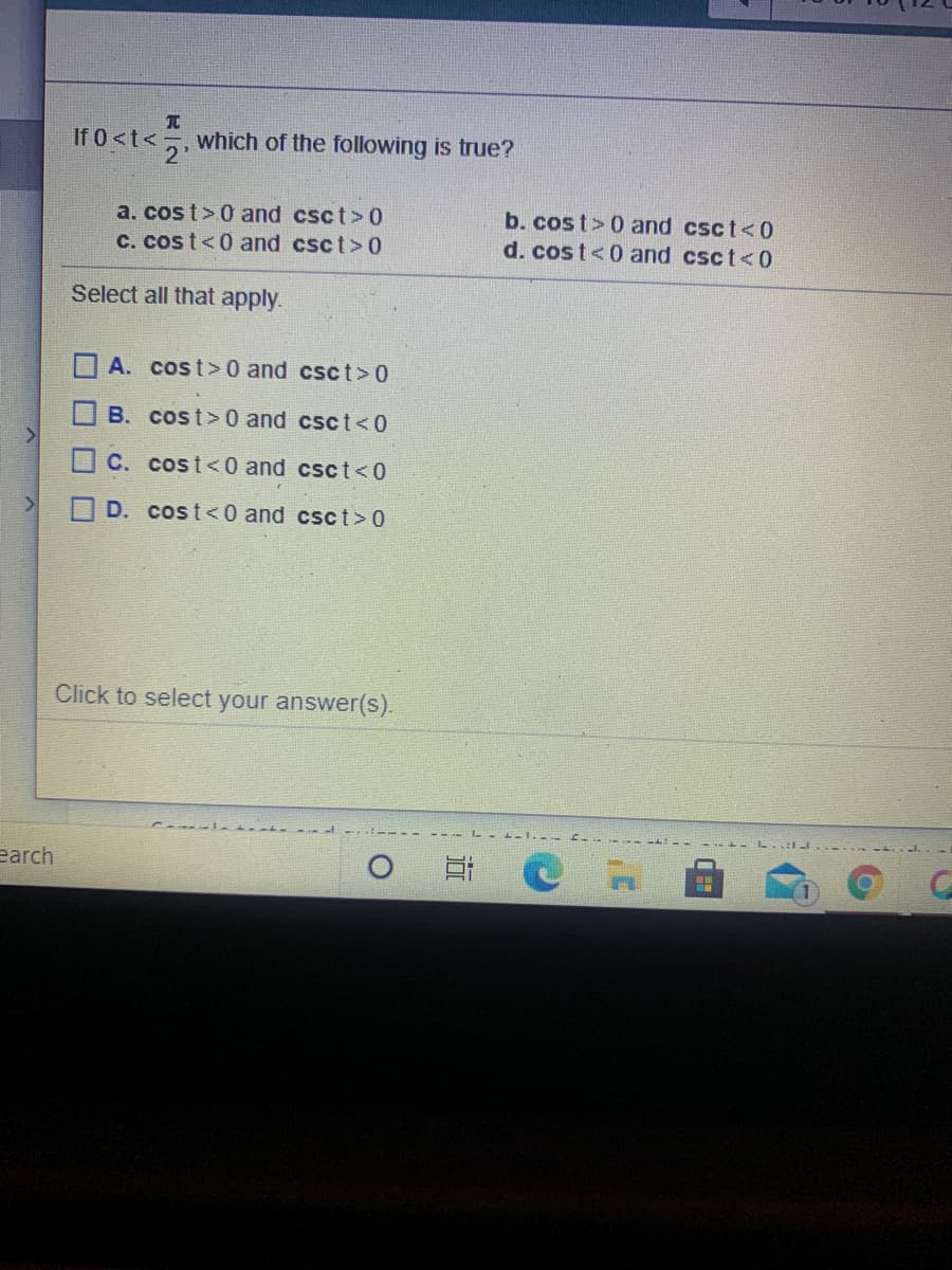 If 0<t<;
2'
which of the following is true?
b. cost> 0 and csct<0
a. cos t>0 and csct> 0
C. cos t<0 and csct> 0
d. cost<0 and csct<0
Select all that apply.
A. cost>0 and csct> 0
B. cost>0 and csct<0
C. cost<0 and csct<0
D. cost<0 and csct> 0
Click to select your answer(s).
earch
ロロ□□
