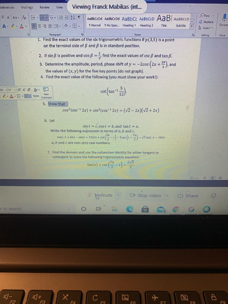 References
Mailings
Viewing Franck Mabikas (int.
Review
View
OFind -
Replace
A Select
A A As A EE E T
AaBbCcDd AaBbCcDd AaBbCc AaBbCcD AaB AaBbCcD
A、0、ム.目三== .。
1 Normal 1 No Spac. Heading 1 Heading 2
Title
Subtitle
Dictate
Paragraph
Styles
Editing
1. Find the exact values of the six trigonometric functions if p(3,5) is a point
on the terminal side of B and B is in standard position.
2. If sin ß is positive and cos B = find the exact values of csc ß and tan B.
3. Determine the amplitude, period, phase shift of y =-2cos (2x +), and
the values of (x, y) for the five key points (do not graph).
4. Find the exact value of the following (you must show your work!):
n 14 A A A
cot (an
-1
New
D. AE-E
Styles
Comment
S. Show that
cos (sin-1 2x) + sin2(cos-1 2x) = (V2 - 2x)(v2 + 2x)
6. Let
sin t = c, cost b, and tant = a.
Write the following expression in terms of a, b and c.
G-)-5 sece(t-)-v7 sin(-t – 108)
cos(-t + 61) - sin(t + 132n) + cot
a, b and c are non-zero real numbers.
7. Find the domain and use the cofunction identity for either tangent or
cotangent to solve the following trigonometric equation:
2/3
tan(x) + cot
8 unimute
O Stop video
O Share
e to search
C
F2
F3
F4
F6
E7
F8
F9
近
