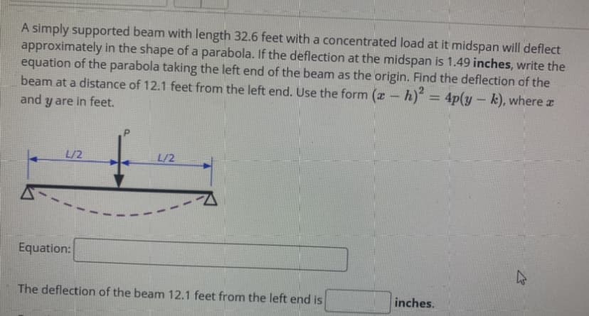 A simply supported beam with length 32.6 feet with a concentrated load at it midspan will deflect
approximately in the shape of a parabola. If the deflection at the midspan is 1.49 inches, write the
equation of the parabola taking the left end of the beam as the origin. Find the deflection of the
beam at a distance of 12.1 feet from the left end. Use the form (a -
h) = 4p(y-k), wherez
%3D
and y are in feet.
L/2
L/2
Equation:
The deflection of the beam 12.1 feet from the left end is
inches.
