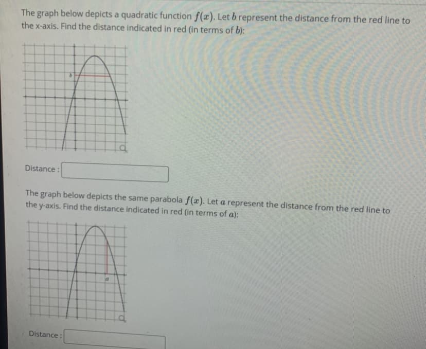 The graph below depicts a quadratic function f(x). Let b represent the distance from the red line to
the x-axis. Find the distance indicated in red (in terms of b):
Distance :
The graph below depicts the same parabola f(x). Let a represent the distance from the red line to
the y-axis. Find the distance indicated in red (in terms of a):
Distance :
