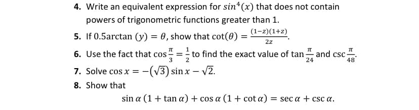 4. Write an equivalent expression for sin*(x) that does not contain
powers of trigonometric functions greater than 1.
(1-z)(1+z)
5. If 0.5arctan (y) = 0, show that cot(0) =
2z
6. Use the fact that cos
3
to find the exact value of tan and csc=
48
=
2
24
7. Solve cos x = -
(v3) sin x – v2.
8. Show that
sin a (1+ tan a) + cos a (1 + cot a)
= sec a + csc a.
