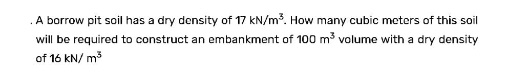 . A borrow pit soil has a dry density of 17 kN/m³. How many cubic meters of this soil
will be required to construct an embankment of 100 m³ volume with a dry density
of 16 kN/m³