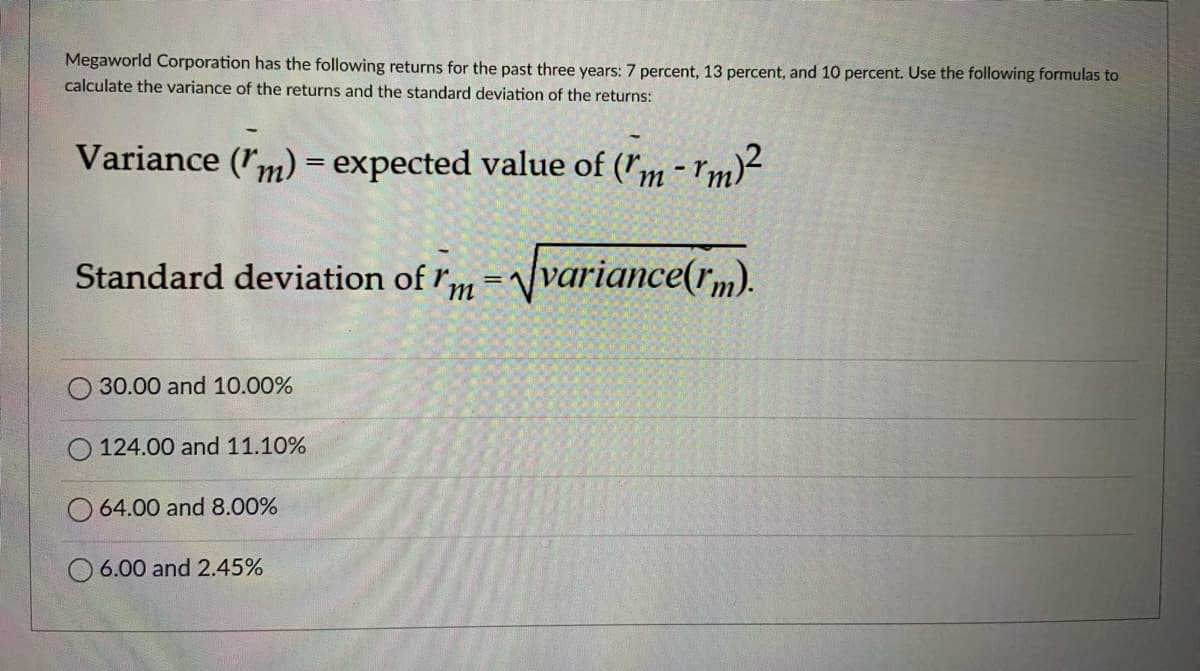 Megaworld Corporation has the following returns for the past three years: 7 percent, 13 percent, and 10 percent. Use the following formulas to
calculate the variance of the returns and the standard deviation of the returns:
Variance (m) = expected value of (m-rm)²
Standard deviation of m = √variance(rm).
30.00 and 10.00%
124.00 and 11.10%
64.00 and 8.00%
6.00 and 2.45%