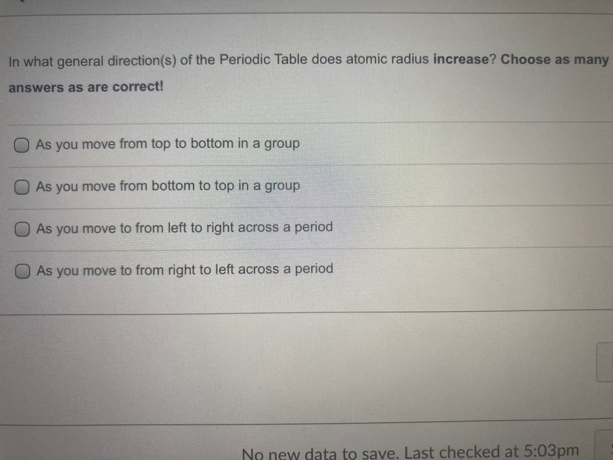 In what general direction(s) of the Periodic Table does atomic radius increase? Choose as many
answers as are correct!
O As you move from top to bottom in a group
As you move from bottom to top in a group
As you move to from left to right across a period
O As you move to from right to left across a period
No new data to save. Last checked at 5:03pm
