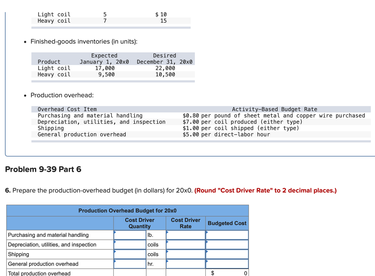 Light coil
Нeavy coil
$ 10
15
5
7
• Finished-goods inventories (in units):
Expected
January 1, 20x0
17,000
9,500
Desired
December 31, 20x0
22,000
10,500
Product
Light coil
Нeavy coil
• Production overhead:
Overhead Cost Item
Activity-Based Budget Rate
Purchasing and material handling
Depreciation, utilities, and inspection
Shipping
General production overhead
$0.80 per pound of sheet metal and copper wire purchased
$7.00 per coil produced (either type)
$1.00 per coil shipped (either type)
$5.00 per direct-labor hour
Problem 9-39 Part 6
6. Prepare the production-overhead budget (in dollars) for 20xO. (Round "Cost Driver Rate" to 2 decimal places.)
Production Overhead Budget for 20x0
Cost Driver
Cost Driver
Budgeted Cost
Quantity
Rate
Purchasing and material handling
Ib.
Depreciation, utilities, and inspection
coils
Shipping
coils
General production overhead
hr.
Total production overhead
$

