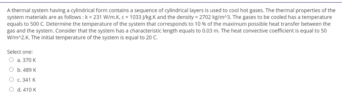 A thermal system having a cylindrical form contains a sequence of cylindrical layers is used to cool hot gases. The thermal properties of the
system materials are as follows : k = 231 W/m.K, c = 1033 J/kg.K and the density = 2702 kg/m^3. The gases to be cooled has a temperature
equals to 500 C. Determine the temperature of the system that corresponds to 10 % of the maximum possible heat transfer between the
gas and the system. Consider that the system has a characteristic length equals to 0.03 m. The heat convective coefficient is equal to 50
W/m^2.K. The initial temperature of the system is equal to 20 C.
Select one:
О а. 370 К
O b. 489 K
С. 341 К
d. 410 K
