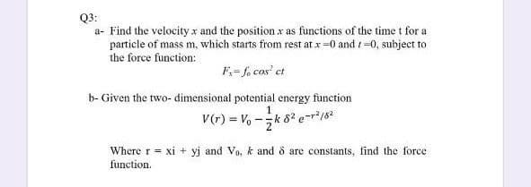 Q3:
a- Find the velocity x and the position x as functions of the time t for a
particle of mass m, which starts from rest at x=0 and =0, subject to
the force function:
F= fo cos' et
b- Given the two- dimensional potential energy function
V(r) = V, -k 82 e-r*182
Where r = xi + yj and Vo, k and o are constants, find the force
function.
