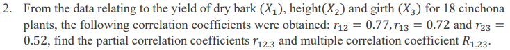 2. From the data relating to the yield of dry bark (X₁), height(X₂) and girth (X3) for 18 cinchona
plants, the following correlation coefficients were obtained: 112 = 0.77,113 = 0.72 and 123
0.52, find the partial correlation coefficients 112.3 and multiple correlation coefficient R₁.23.