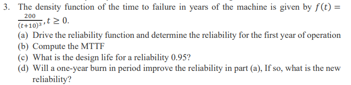 3. The density function of the time to failure in years of the machine is given by f(t) =
200
,t≥ 0.
(t+10) ³
(a) Drive the reliability function and determine the reliability for the first year of operation
(b) Compute the MTTF
(c) What is the design life for a reliability 0.95?
(d) Will a one-year burn in period improve the reliability in part (a), If so, what is the new
reliability?