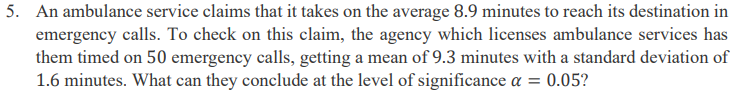 5. An ambulance service claims that it takes on the average 8.9 minutes to reach its destination in
emergency calls. To check on this claim, the agency which licenses ambulance services has
them timed on 50 emergency calls, getting a mean of 9.3 minutes with a standard deviation of
1.6 minutes. What can they conclude at the level of significance a = 0.05?