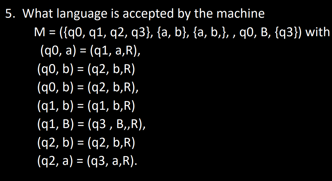 5. What language is accepted by the machine
M = ({q0, q1, q2, q3}, {a, b}, {a, b,},, q0, B, {q3}) with
(q0, a) = (q1, a,R),
(q0, b) = (q2, b,R)
(q0, b) = (q2, b,R),
(q1, b) = (q1, b‚R)
(q1, B) = (q3, B,,R),
(q2, b) = (q2, b,R)
(q2, a) = (q3, a,R).