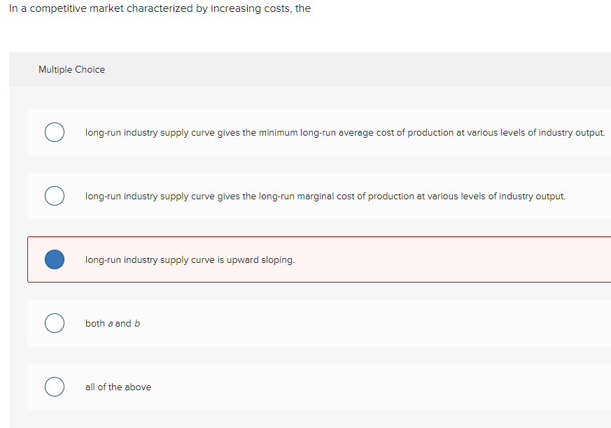 In a competitive market characterized by increasing costs, the
Multiple Choice
long-run industry supply curve gives the minimum long-run average cost of production at various levels of industry output.
long-run industry supply curve gives the long-run marginal cost of production at various levels of industry output.
long-run industry supply curve is upward sloping.
both a and b
all of the above