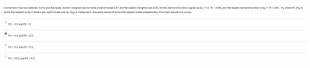 A small town has two bakeries, Acme and Fat Apple. Acme's marginal cost to make a loaf of bread is $1 and Fat Apple's marginal cost is $2. Acme's demand function is given as Q₁ = 14 - P₁ -0.5P2 and Fat Apple's demand function is Q₂ = 19-0.5P₁ P2 where P₁ (P2) is
Acme (Fat Apple)'s price in dollars per loaf of break and Q₁ (Q2) is measured in thousand loaves of Amce (Fat Apple)'s bread (respectively). Find Nash equilibrium prices.
O
P1 = 5.5 and P2 = 9.
P1 = 4.4 and P2 = 8.2.
P1 = 5.2 and P2 - 9.2.
P1 = 10.2 and P2 = 9.2.