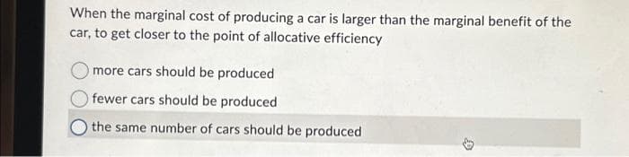 When the marginal cost of producing a car is larger than the marginal benefit of the
car, to get closer to the point of allocative efficiency
more cars should be produced
fewer cars should be produced
the same number of cars should be produced