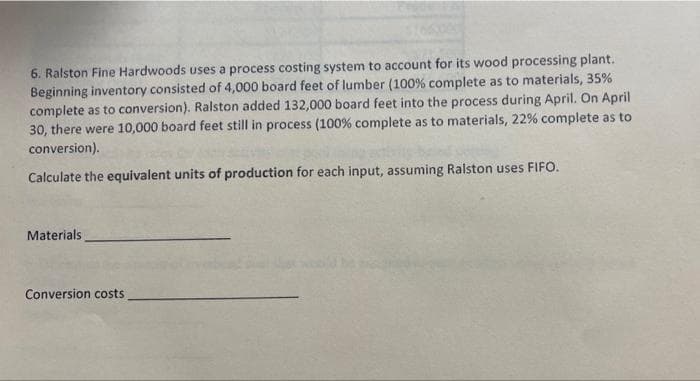 6. Ralston Fine Hardwoods uses a process costing system to account for its wood processing plant.
Beginning inventory consisted of 4,000 board feet of lumber ( 100% complete as to materials, 35%
complete as to conversion). Ralston added 132,000 board feet into the process during April. On April
30, there were 10,000 board feet still in process (100% complete as to materials, 22% complete as to
conversion).
Calculate the equivalent units of production for each input, assuming Ralston uses FIFO.
Materials
Conversion costs