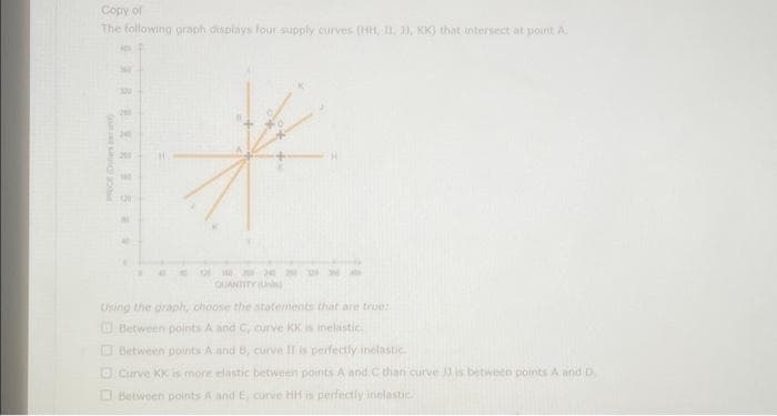 Copy of
The following graph displays four supply curves (HH, II, 1), KK) that intersect at point A
RESN
QUANTITY (
Using the graph, choose the statements that are true:
Between points A and C, curve KK is inelastic.
Between points A and B, curve II is perfectly inelastic
Curve KK is more elastic between points A and C than curve J is between points A and D
Between points A and E, curve HH is perfectly inelastic