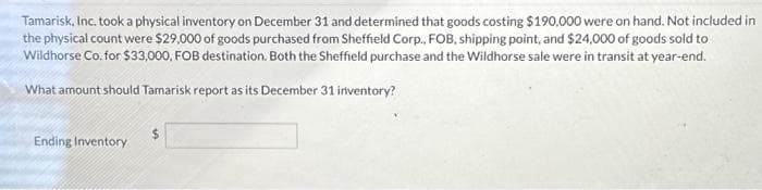 Tamarisk, Inc. took a physical inventory on December 31 and determined that goods costing $190,000 were on hand. Not included in
the physical count were $29,000 of goods purchased from Sheffield Corp., FOB, shipping point, and $24,000 of goods sold to
Wildhorse Co. for $33,000, FOB destination. Both the Sheffield purchase and the Wildhorse sale were in transit at year-end.
What amount should Tamarisk report as its December 31 inventory?
Ending Inventory
$