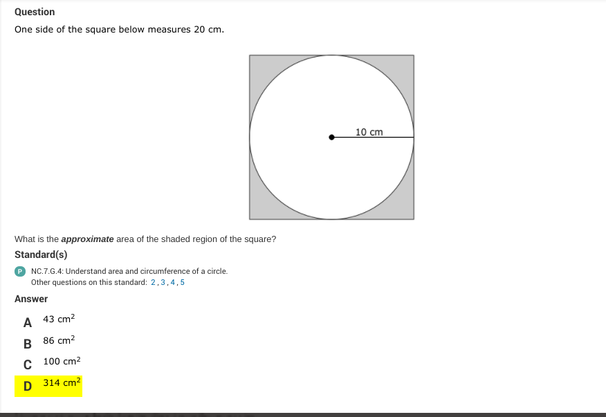 Question
One side of the square below measures 20 cm.
10 cm
What is the approximate area of the shaded region of the square?
Standard(s)
P NC.7.G.4: Understand area and circumference of a circle.
Other questions on this standard: 2,3,4, 5
Answer
А 43 ст?
86 cm?
с 100 сm?
D 314 cm2
