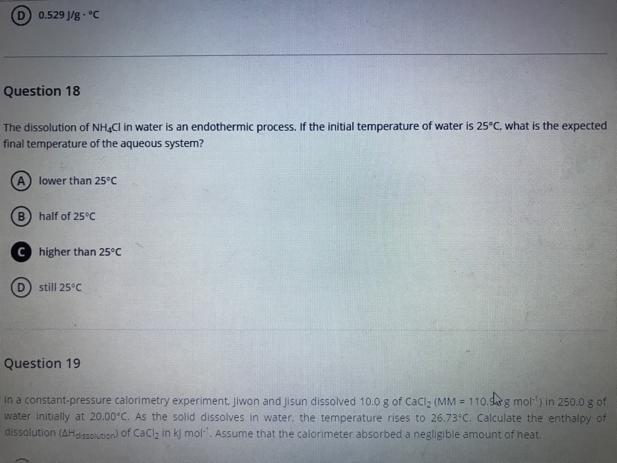 0.529 J/g °C
Question 18
The dissolution of NH,Cl in water is an endothermic process. If the initial temperature of water is 25°C, what is the expected
final temperature of the aqueous system?
lower than 25°C
half of 25°C
higher than 25°C
D
still 25°C
Question 19
In a constant-pressure calorimetry experiment, Jiwon and Jisun dissolved 10.0 g of CaCl2 (MM = 110.das g mol1) in 250.0 g of
water initially at 20.00°C. As the solid dissolves in water, the temperature rises to 26.73°C. Calculate the enthalpy of
dissolution (AHaissolution) of CaClz in k] mol. Assume that the calorimeter absorbed a negligible amount of heat.
