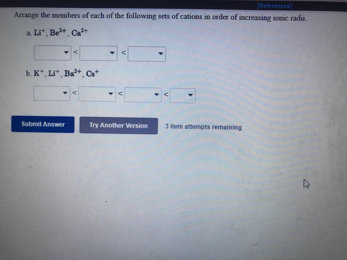 [References]
Arrange the members of each of the following sets of cations in order of increasing ionic radii.
a. Lit, Be?+, Ca2+
b. K*, Lit, Ba+, Cs+
Submit Answer
Try Another Version
3 item attempts remaining
