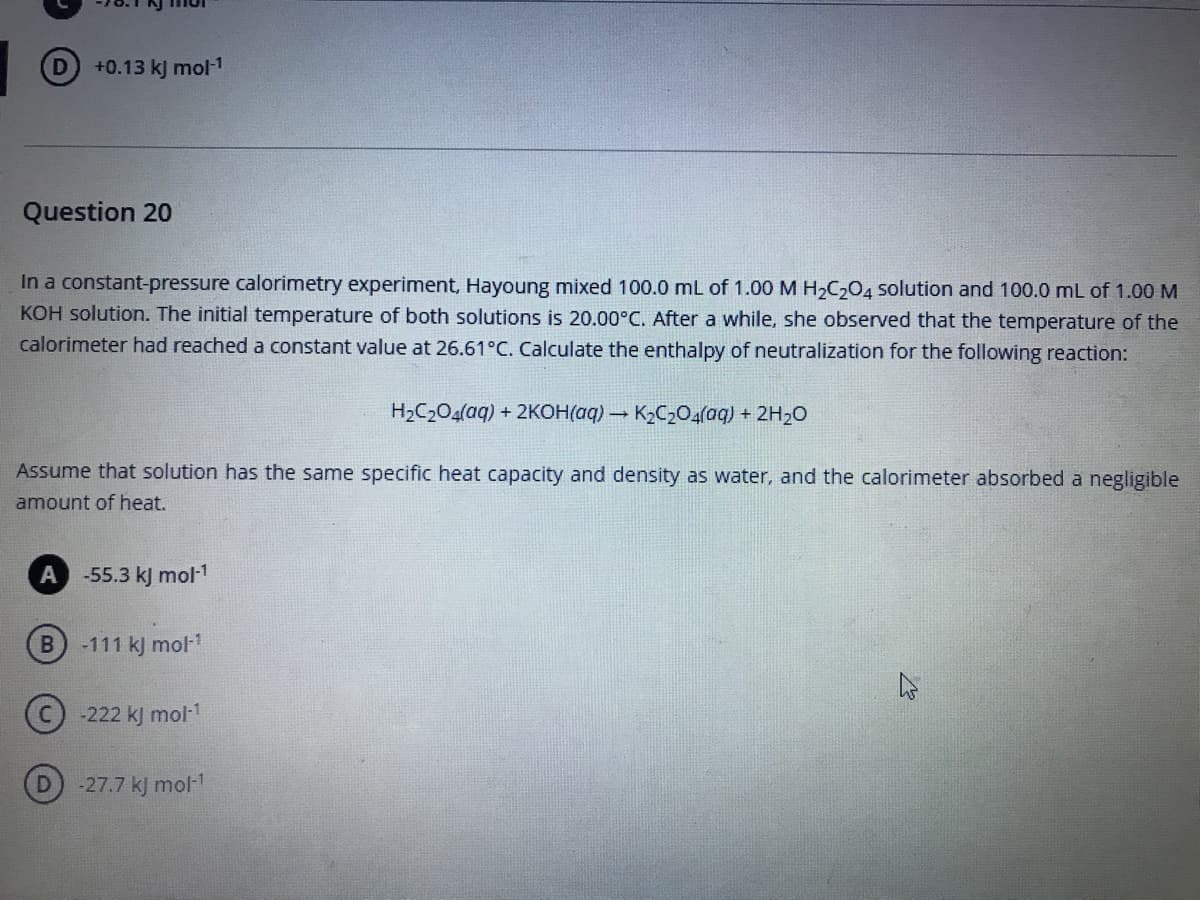 D +0.13 kj mol-1
Question 20
In a constant-pressure calorimetry experiment, Hayoung mixed 100.0 mL of 1.00 M H2C204 solution and 100.0 mL of 1.00 M
KOH solution. The initial temperature of both solutions is 20.00°C. After a while, she observed that the temperature of the
calorimeter had reached a constant value at 26.61°C. Calculate the enthalpy of neutralization for the following reaction:
H2C2O4(aq) + 2KOH(aq) – K2C20(aq) + 2H20
Assume that solution has the same specific heat capacity and density as water, and the calorimeter absorbed a negligible
amount of heat.
A
-55.3 kJ mol-1
-111 kJ mol-1
-222 kJ mol-1
-27.7 kJ mol-1
