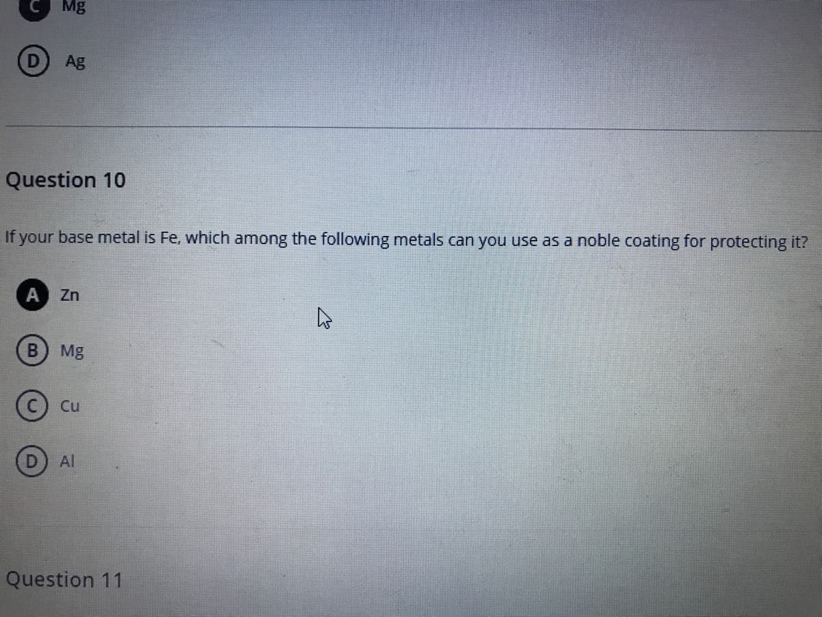 Mg
Ag
Question 10
If your base metal is Fe, which among the following metals can you use as a noble coating for protecting it?
A Zn
В
Mg
C) Cu
Al
Question 11
