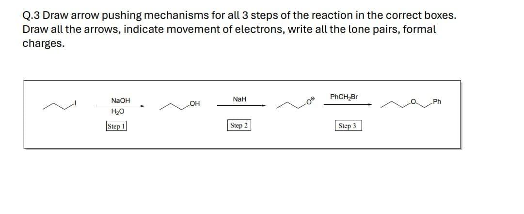 Q.3 Draw arrow pushing mechanisms for all 3 steps of the reaction in the correct boxes.
Draw all the arrows, indicate movement of electrons, write all the lone pairs, formal
charges.
NaH
PhCH₂Br
NaOH
H₂O
LOH
Step 1
Step 2
Step 3