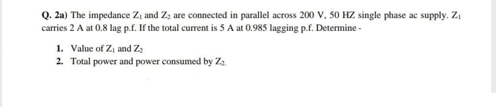 Q. 2a) The impedance Z, and Z2 are connected in parallel across 200 V, 50 HZ single phase ac supply. Z1
carries 2 A at 0.8 lag p.f. If the total current is 5 A at 0.985 lagging p.f. Determine -
1. Value of Z¡ and Z2
2. Total power and power consumed by Z2.
