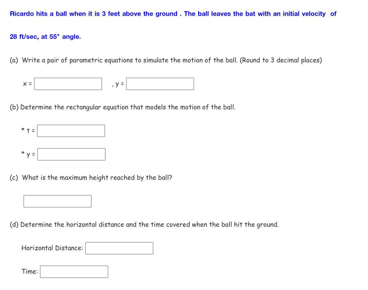 Ricardo hits a ball when it is 3 feet above the ground. The ball leaves the bat with an initial velocity of
28 ft/sec, at 55° angle.
(a) Write a pair of parametric equations to simulate the motion of the ball. (Round to 3 decimal places)
X =
(b) Determine the rectangular equation that models the motion of the ball.
* + =
*
y =
, y =
(c) What is the maximum height reached by the ball?
(d) Determine the horizontal distance and the time covered when the ball hit the ground.
Horizontal Distance:
Time: