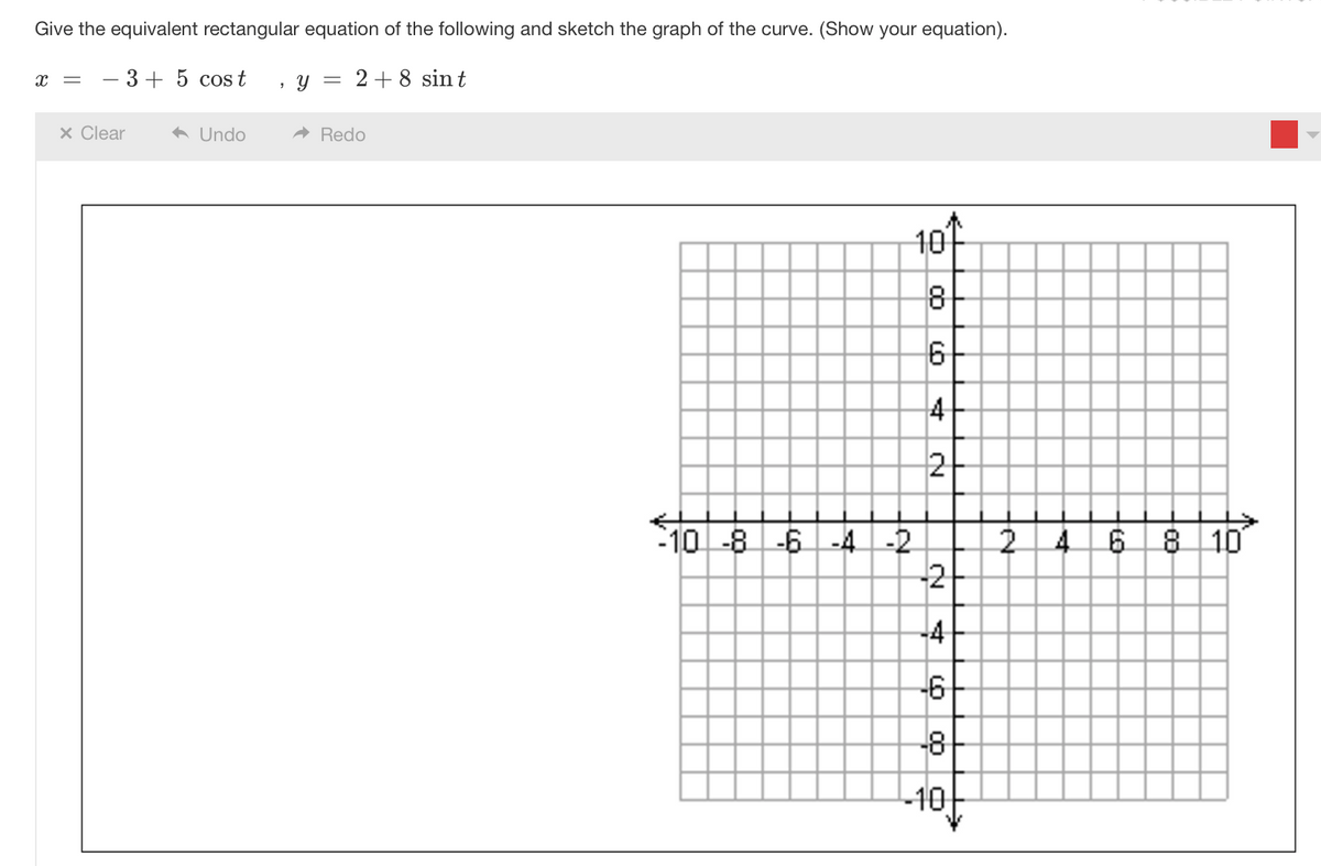 Give the equivalent rectangular equation of the following and sketch the graph of the curve. (Show your equation).
X
3+ 5 cost
x Clear
◆ Undo
3
Y
= 2 + 8 sint
➜ Redo
-10 -8 -6 -4 -2
10
8
6
4
2
-2
-4
-6
-8-
-10
2
+
6 8 10