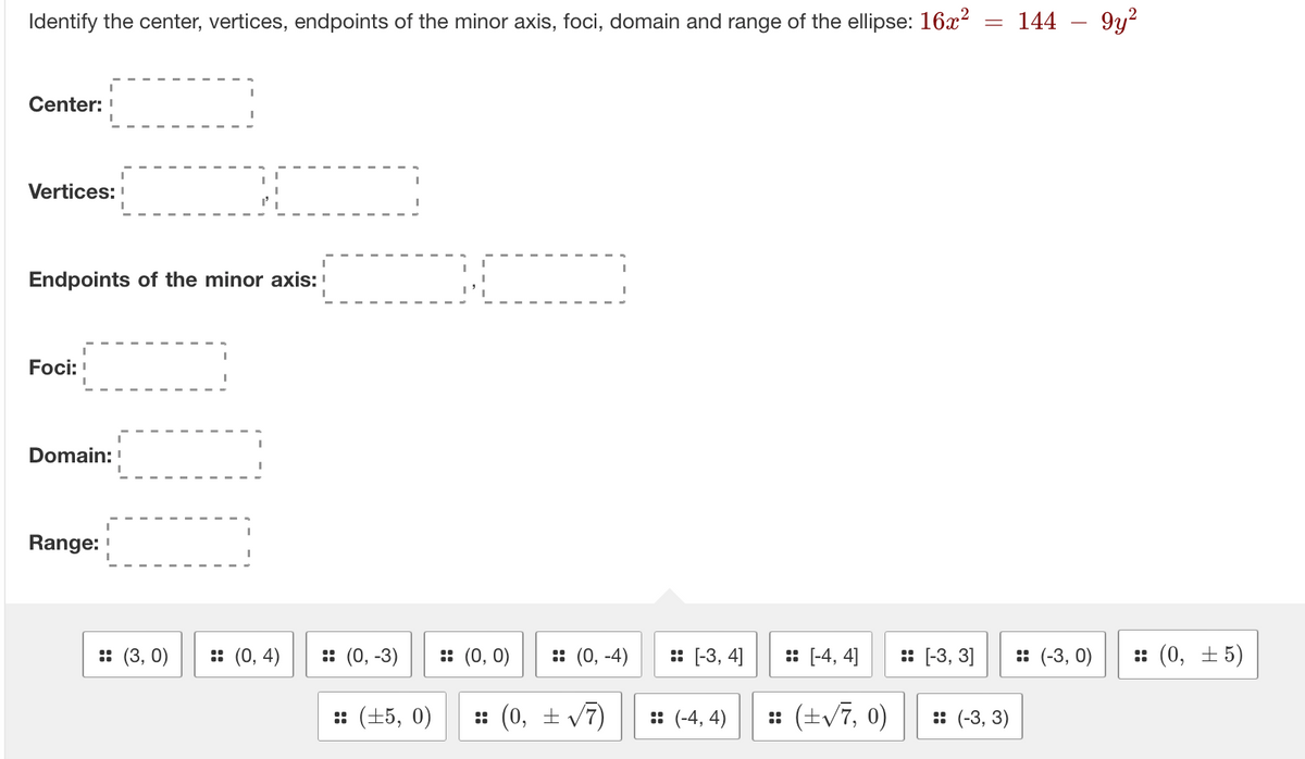 Identify the center, vertices, endpoints of the minor axis, foci, domain and range of the ellipse: 16x² = 144
Center:
Vertices:
Endpoints of the minor axis:
Foci:
Domain:
Range: !
:: (3, 0) :: (0,4)
:: (0, -3)
:: (±5, 0)
:: (0, 0)
:: (0, -4)
:: (0, ± √7)
:: [-3, 4]
:: (-4,4)
:: [-4, 4]
:: (+√7, 0)
:: [-3, 3]
:: (-3, 3)
:: (-3,0)
9y²
:: (0, ±5)