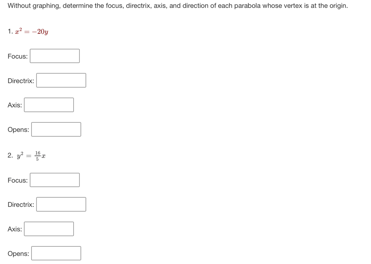 Without graphing, determine the focus, directrix, axis, and direction of each parabola whose vertex is at the origin.
1. x² -20y
Focus:
Directrix:
Axis:
Opens:
2. y² = 16x
Focus:
Directrix:
Axis:
Opens: